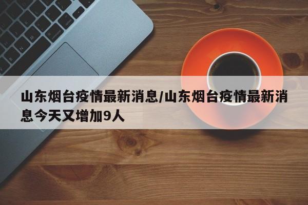 山东烟台疫情最新消息/山东烟台疫情最新消息今天又增加9人