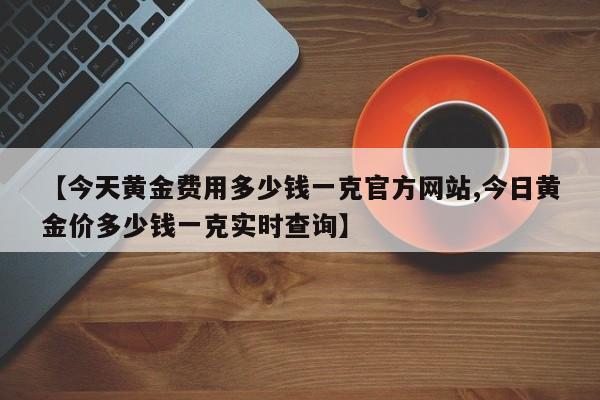 【今天黄金费用多少钱一克官方网站,今日黄金价多少钱一克实时查询】