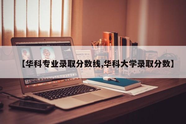 【华科专业录取分数线,华科大学录取分数】