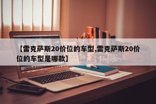 【雷克萨斯20价位的车型,雷克萨斯20价位的车型是哪款】