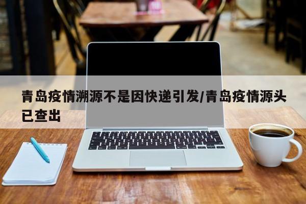 青岛疫情溯源不是因快递引发/青岛疫情源头已查出