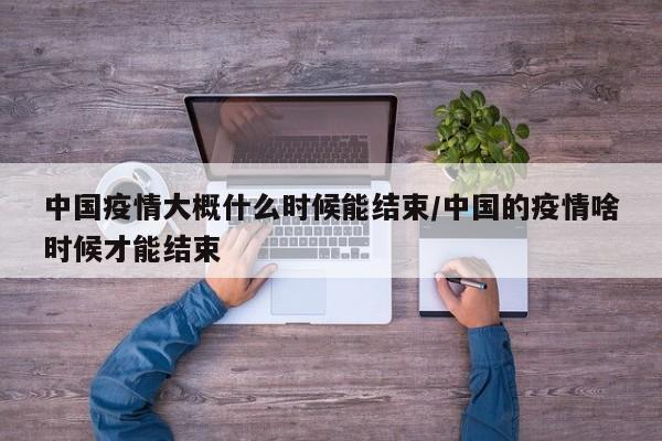 中国疫情大概什么时候能结束/中国的疫情啥时候才能结束