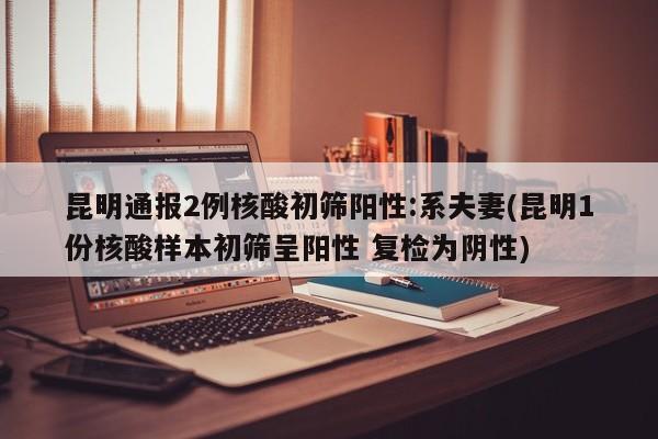 昆明通报2例核酸初筛阳性:系夫妻(昆明1份核酸样本初筛呈阳性 复检为阴性)