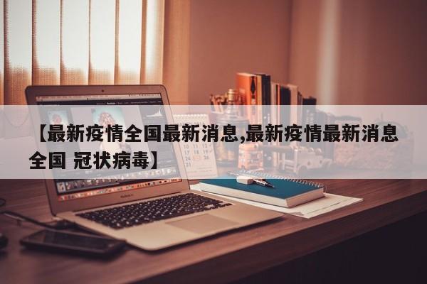 【最新疫情全国最新消息,最新疫情最新消息全国 冠状病毒】