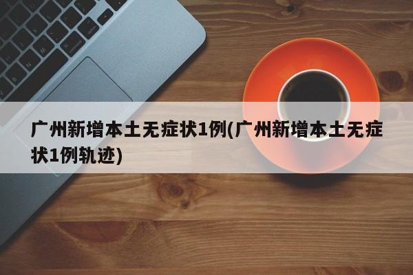 广州新增本土无症状1例(广州新增本土无症状1例轨迹)