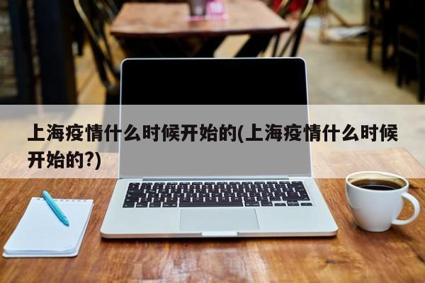 上海疫情什么时候开始的(上海疫情什么时候开始的?)