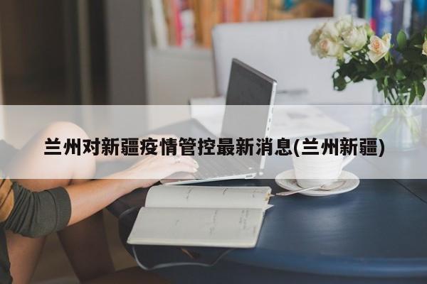 兰州对新疆疫情管控最新消息(兰州新疆)