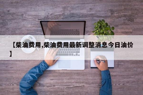 【柴油费用,柴油费用最新调整消息今日油价】
