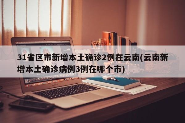 31省区市新增本土确诊2例在云南(云南新增本土确诊病例3例在哪个市)