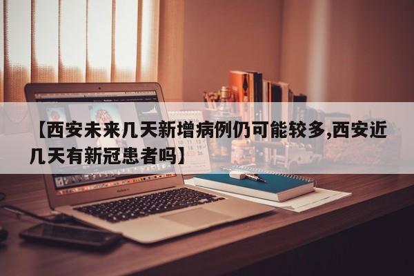 【西安未来几天新增病例仍可能较多,西安近几天有新冠患者吗】