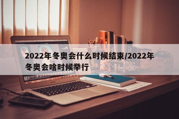 2022年冬奥会什么时候结束/2022年冬奥会啥时候举行