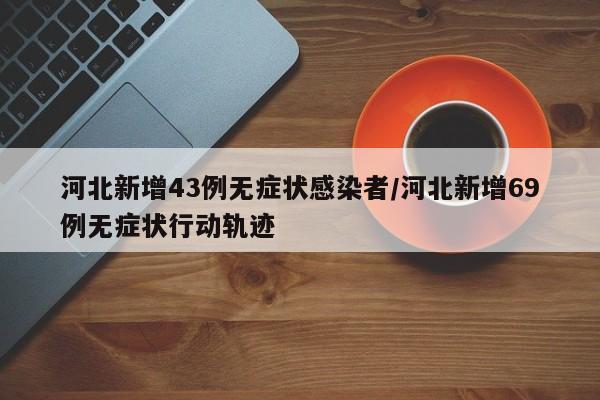 河北新增43例无症状感染者/河北新增69例无症状行动轨迹