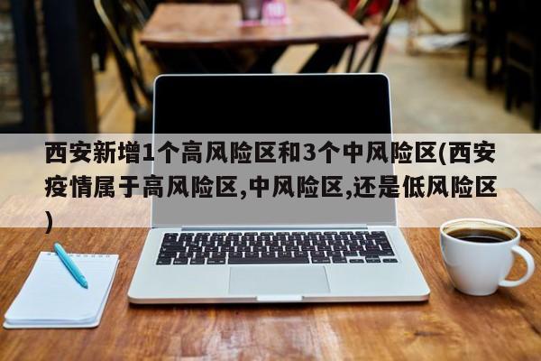 西安新增1个高风险区和3个中风险区(西安疫情属于高风险区,中风险区,还是低风险区)