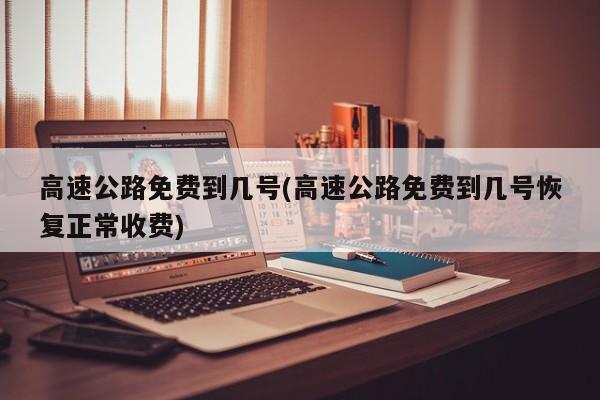 高速公路免费到几号(高速公路免费到几号恢复正常收费)