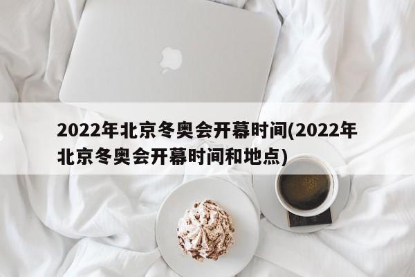 2022年北京冬奥会开幕时间(2022年北京冬奥会开幕时间和地点)