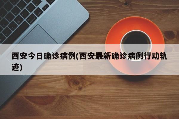 西安今日确诊病例(西安最新确诊病例行动轨迹)