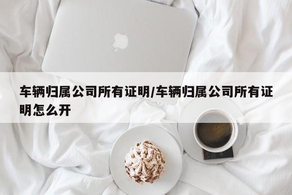 车辆归属公司所有证明/车辆归属公司所有证明怎么开