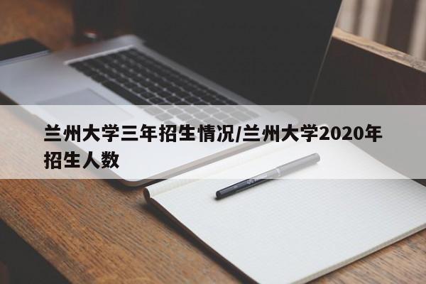 兰州大学三年招生情况/兰州大学2020年招生人数