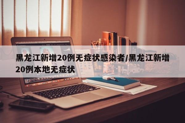 黑龙江新增20例无症状感染者/黑龙江新增20例本地无症状