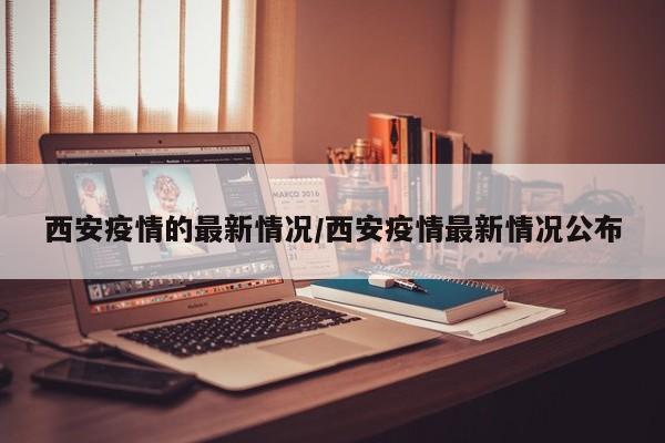 西安疫情的最新情况/西安疫情最新情况公布