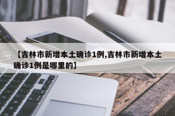 【吉林市新增本土确诊1例,吉林市新增本土确诊1例是哪里的】