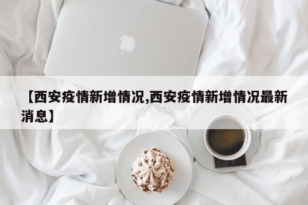 【西安疫情新增情况,西安疫情新增情况最新消息】