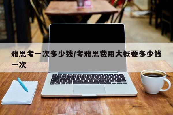 雅思考一次多少钱/考雅思费用大概要多少钱一次
