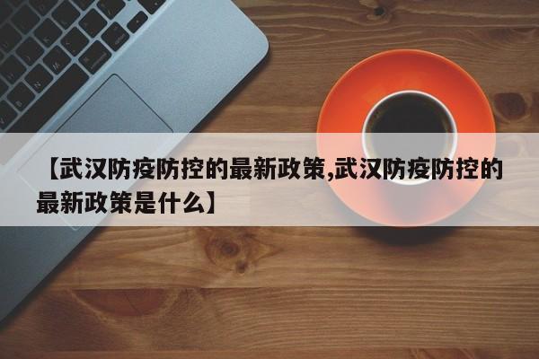 【武汉防疫防控的最新政策,武汉防疫防控的最新政策是什么】