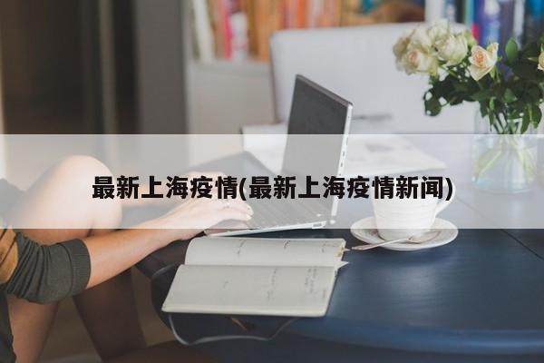 最新上海疫情(最新上海疫情新闻)