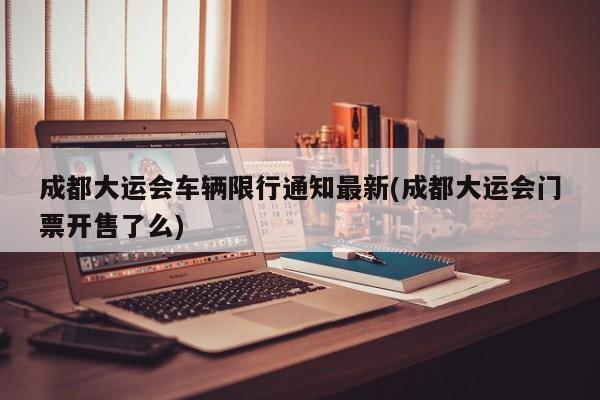 成都大运会车辆限行通知最新(成都大运会门票开售了么)
