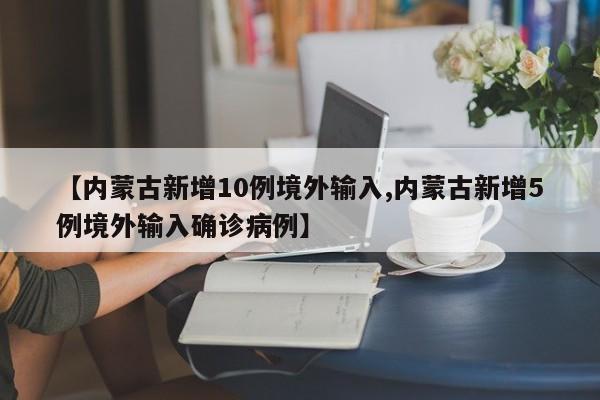 【内蒙古新增10例境外输入,内蒙古新增5例境外输入确诊病例】