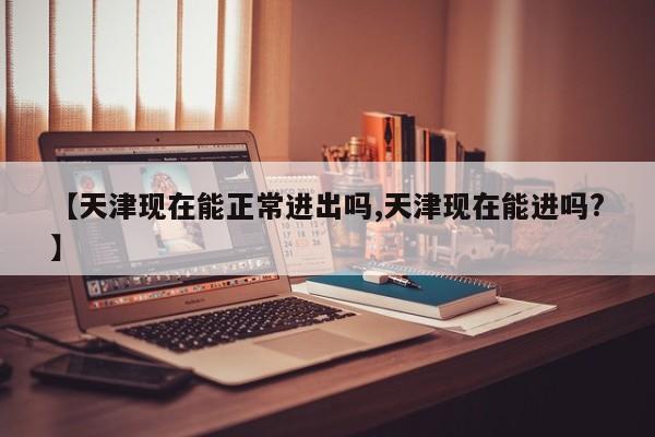【天津现在能正常进出吗,天津现在能进吗?】