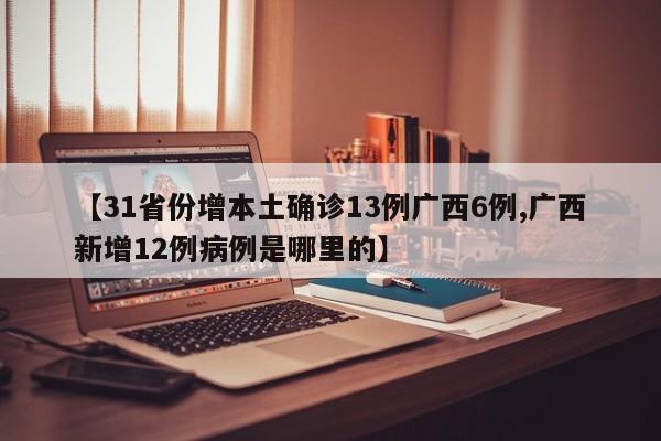 【31省份增本土确诊13例广西6例,广西新增12例病例是哪里的】