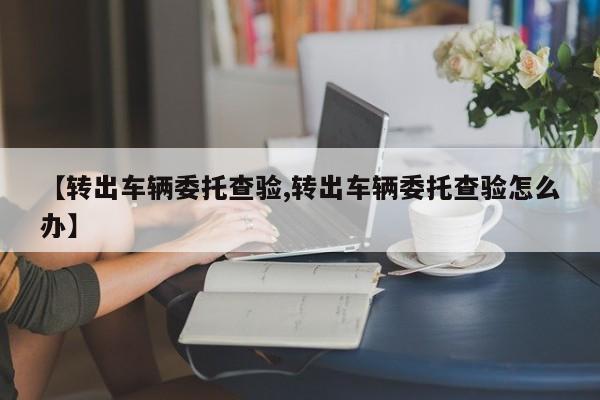 【转出车辆委托查验,转出车辆委托查验怎么办】