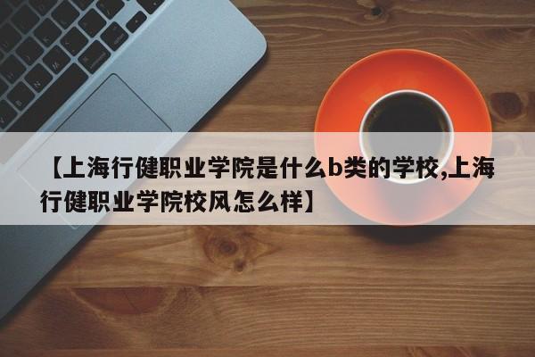 【上海行健职业学院是什么b类的学校,上海行健职业学院校风怎么样】