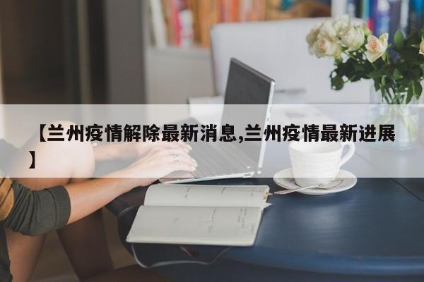 【兰州疫情解除最新消息,兰州疫情最新进展】