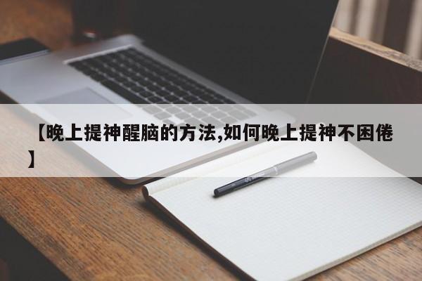 【晚上提神醒脑的方法,如何晚上提神不困倦】