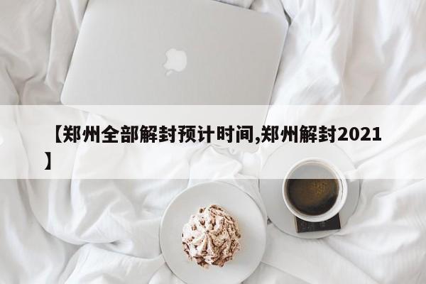 【郑州全部解封预计时间,郑州解封2021】