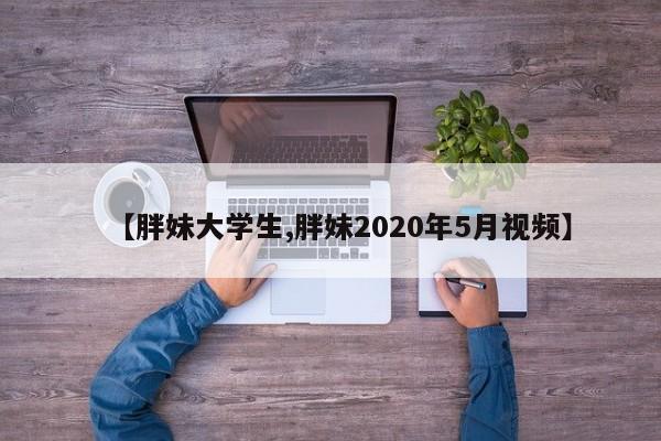【胖妹大学生,胖妹2020年5月视频】