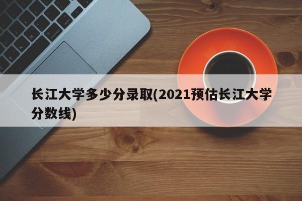 长江大学多少分录取(2021预估长江大学分数线)