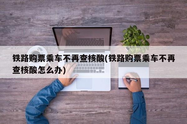 铁路购票乘车不再查核酸(铁路购票乘车不再查核酸怎么办)