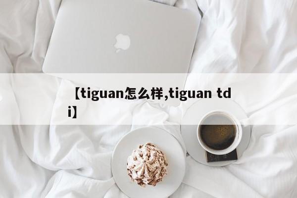 【tiguan怎么样,tiguan tdi】
