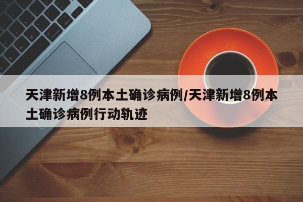天津新增8例本土确诊病例/天津新增8例本土确诊病例行动轨迹