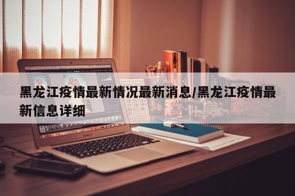 黑龙江疫情最新情况最新消息/黑龙江疫情最新信息详细