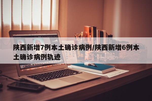 陕西新增7例本土确诊病例/陕西新增6例本土确诊病例轨迹