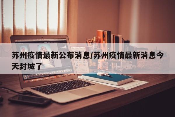 苏州疫情最新公布消息/苏州疫情最新消息今天封城了