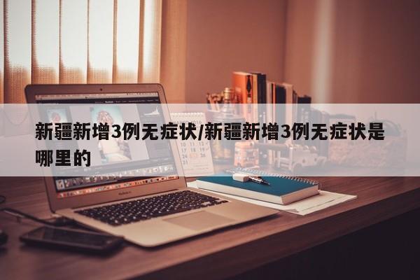 新疆新增3例无症状/新疆新增3例无症状是哪里的