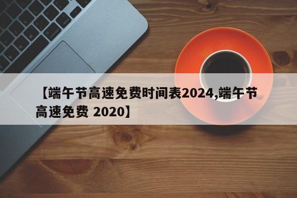 【端午节高速免费时间表2024,端午节 高速免费 2020】