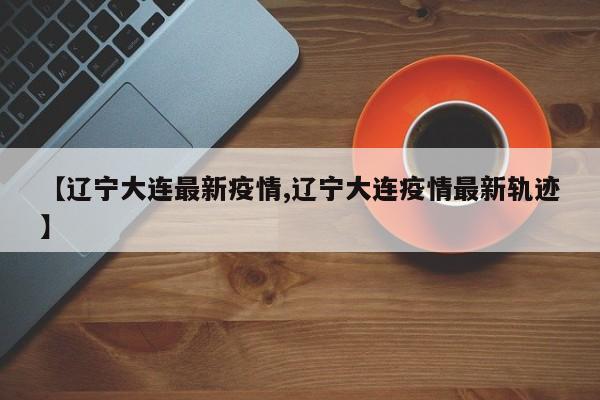 【辽宁大连最新疫情,辽宁大连疫情最新轨迹】