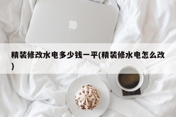 精装修改水电多少钱一平(精装修水电怎么改)
